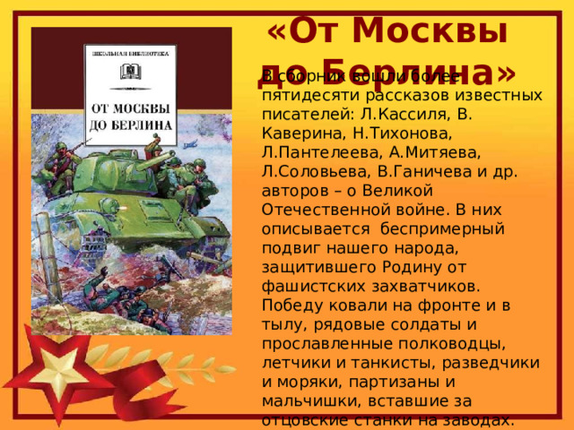 «От Москвы до Берлина» В сборник вошли более пятидесяти рассказов известных писателей: Л.Кассиля, В. Каверина, Н.Тихонова, Л.Пантелеева, А.Митяева, Л.Соловьева, В.Ганичева и др. авторов – о Великой Отечественной войне. В них описывается беспримерный подвиг нашего народа, защитившего Родину от фашистских захватчиков. Победу ковали на фронте и в тылу, рядовые солдаты и прославленные полководцы, летчики и танкисты, разведчики и моряки, партизаны и мальчишки, вставшие за отцовские станки на заводах. 