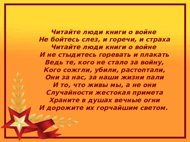 Читайте люди книги о войне  Не бойтесь слез, и горечи, и страха  Читайте люди книги о войне  И не стыдитесь горевать и плакать  Ведь те, кого не стало за войну,  Кого сожгли, убили, растоптали,  Они за нас, за наши жизни пали  И то, что живы мы, а не они  Случайности жестокая примета  Храните в душах вечные огни  И дорожите их горчайшим светом.  
