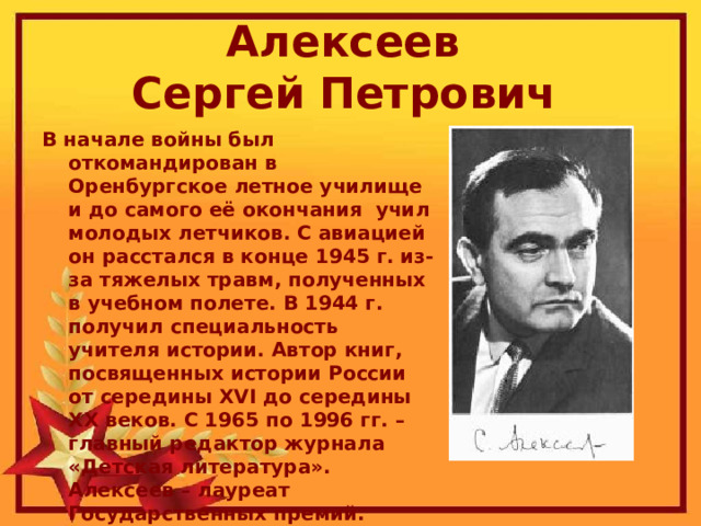 Алексеев  Сергей Петрович  В начале войны был откомандирован в Оренбургское летное училище и до самого её окончания  учил молодых летчиков. С авиацией он расстался в конце 1945 г. из-за тяжелых травм, полученных в учебном полете. В 1944 г. получил специальность учителя истории. Автор книг, посвященных истории России от середины XVI до середины XX веков. С 1965 по 1996 гг. – главный редактор журнала «Детская литература». Алексеев – лауреат Государственных премий. 
