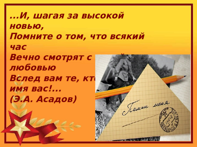 ...И, шагая за высокой новью,  Помните о том, что всякий час  Вечно смотрят с верой и любовью  Вслед вам те, кто жил во имя вас!...  (Э.А. Асадов) 