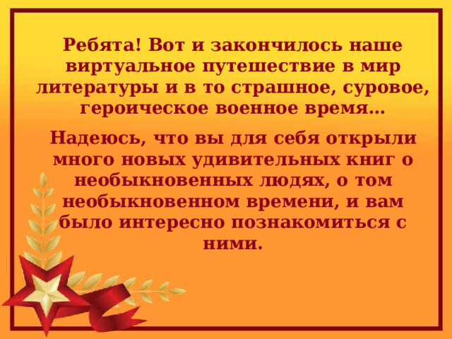 Ребята! Вот и закончилось наше виртуальное путешествие в мир литературы и в то страшное, суровое, героическое военное время… Надеюсь, что вы для себя открыли много новых удивительных книг о необыкновенных людях, о том необыкновенном времени, и вам было интересно познакомиться с ними.  