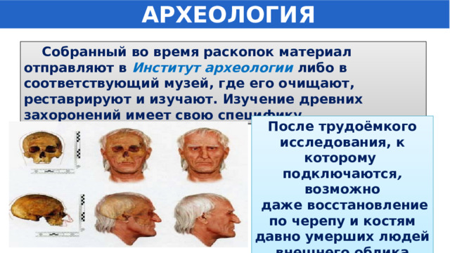  АРХЕОЛОГИЯ  Собранный во время раскопок материал отправляют в Институт археологии либо в соответствующий музей, где его очищают, реставрируют и изучают. Изучение древних захоронений имеет свою специфику.  После трудоёмкого исследования, к которому подключаются , возможно  даже восстановление по черепу и костям давно умерших людей внешнего облика человека. 