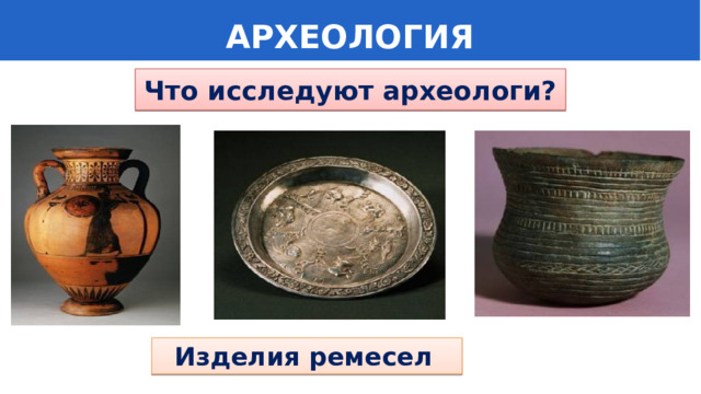  АРХЕОЛОГИЯ Что исследуют археологи?  Изделия ремесел 