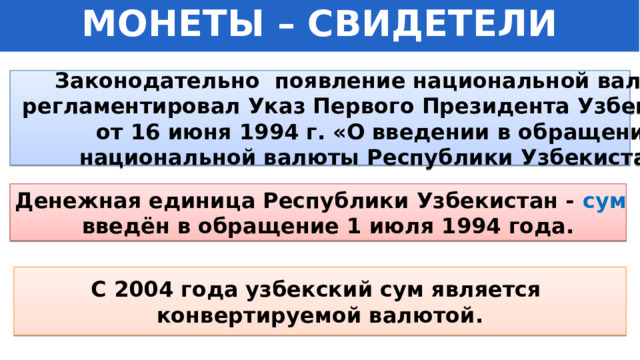 МОНЕТЫ – СВИДЕТЕЛИ ИСТОРИИ Законодательно появление национальной валюты  регламентировал Указ Первого Президента Узбекистана от 16 июня 1994 г. «О введении в обращение  национальной валюты Республики Узбекистан». Денежная единица Республики Узбекистан - сум введён в обращение 1 июля 1994 года. С 2004 года узбекский сум является конвертируемой валютой. 