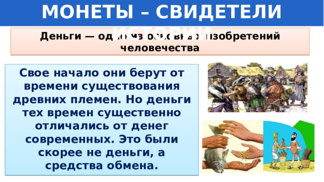 МОНЕТЫ – СВИДЕТЕЛИ ИСТОРИИ Деньги — одно из основных изобретений человечества Свое начало они берут от времени существования древних племен. Но деньги тех времен существенно отличались от денег современных. Это были скорее не деньги, а средства обмена. 
