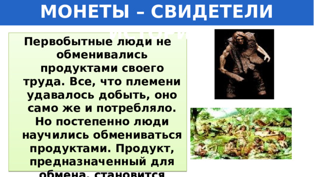МОНЕТЫ – СВИДЕТЕЛИ ИСТОРИИ Первобытные люди не обменивались продуктами своего труда. Все, что племени удавалось добыть, оно само же и потребляло. Но постепенно люди научились обмениваться продуктами. Продукт, предназначенный для обмена, становится товаром. 