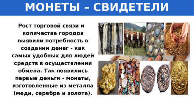 МОНЕТЫ – СВИДЕТЕЛИ ИСТОРИИ Рост торговой связи и количества городов выявили потребность в создании денег - как самых удобных для людей средств в осуществлении обмена. Так появились первые деньги - монеты, изготовленные из металла (меди, серебра и золота). 