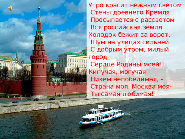 Утро красит нежным светом  Стены древнего Кремля  Просыпается с рассветом  Вся российская земля. Холодок бежит за ворот,  Шум на улицах сильней.  С добрым утром, милый город  Сердце Родины моей! Кипучая, могучая  Никем непобедимая, -  Страна моя, Москва моя-  Ты самая любимая! 