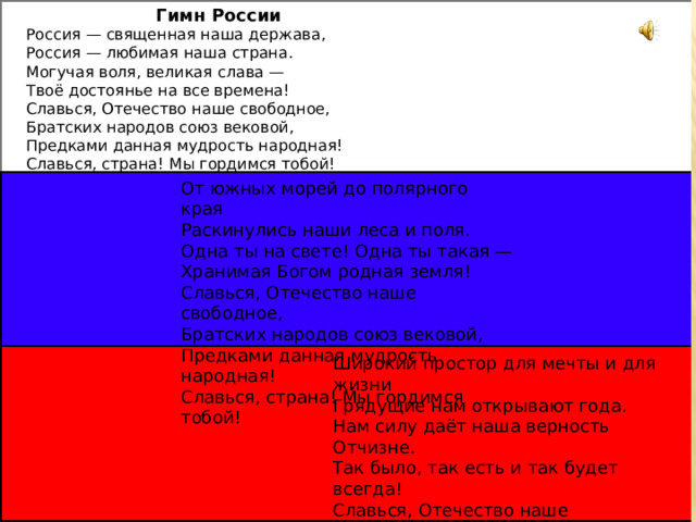 Гимн России Россия — священная наша держава,  Россия — любимая наша страна.  Могучая воля, великая слава —  Твоё достоянье на все времена! Славься, Отечество наше свободное,  Братских народов союз вековой,  Предками данная мудрость народная!  Славься, страна! Мы гордимся тобой! ! От южных морей до полярного края  Раскинулись наши леса и поля.  Одна ты на свете! Одна ты такая —  Хранимая Богом родная земля! Славься, Отечество наше свободное,  Братских народов союз вековой,  Предками данная мудрость народная!  Славься, страна! Мы гордимся тобой! Широкий простор для мечты и для жизни  Грядущие нам открывают года.  Нам силу даёт наша верность Отчизне.  Так было, так есть и так будет всегда! Славься, Отечество наше свободное,  Братских народов союз вековой,  Предками данная мудрость народная!  Славься, страна! Мы гордимся тобой!   