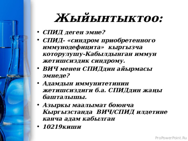 Жыйынтыктоо: СПИД деген эмне? СПИД- «синдром приобретенного иммунодефицита» кыргызча которулушу-Кабылдынган иммун жетишсиздик синдрому. ВИЧ менен СПИДдин айырмасы эмнеде? Адамдын иммунитетинин жетишсиздиги б.а. СПИДдин жаңы башталышы. Азыркы маалымат боюнча Кыргызстанда ВИЧ/СПИД илдетине канча адам кабылган 10219киши 