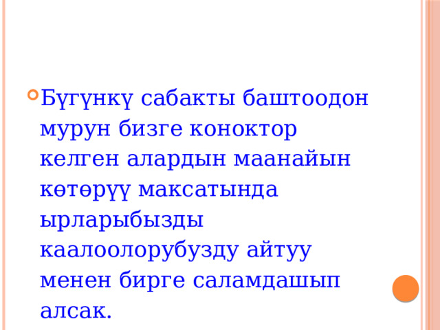 Бүгүнкү сабакты баштоодон мурун бизге коноктор келген алардын маанайын көтөрүү максатында ырларыбызды каалоолорубузду айтуу менен бирге саламдашып алсак. 