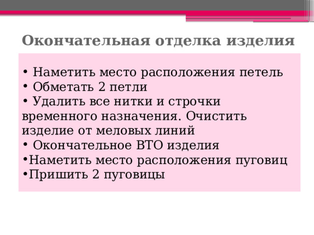 Окончательная отделка изделия  Наметить место расположения петель  Обметать 2 петли  Удалить все нитки и строчки временного назначения. Очистить изделие от меловых линий  Окончательное ВТО изделия Наметить место расположения пуговиц Пришить 2 пуговицы 