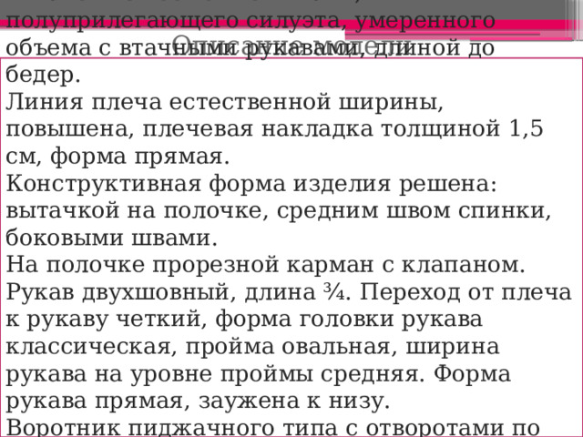 Описание модели  Жакет из костюмной ткани, полуприлегающего силуэта, умеренного объема с втачными рукавами, длиной до бедер. Линия плеча естественной ширины, повышена, плечевая накладка толщиной 1,5 см, форма прямая. Конструктивная форма изделия решена: вытачкой на полочке, средним швом спинки, боковыми швами. На полочке прорезной карман с клапаном. Рукав двухшовный, длина ¾. Переход от плеча к рукаву четкий, форма головки рукава классическая, пройма овальная, ширина рукава на уровне проймы средняя. Форма рукава прямая, заужена к низу. Воротник пиджачного типа с отворотами по лацкану. Застежка смещенная на 2 прорезных петли и 2 пуговицы. 
