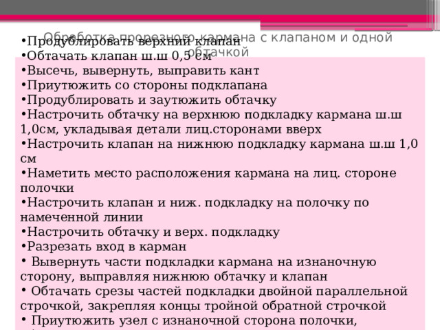 Обработка прорезного кармана с клапаном и одной обтачкой Продублировать верхний клапан Обтачать клапан ш.ш 0,5 см Высечь, вывернуть, выправить кант Приутюжить со стороны подклапана Продублировать и заутюжить обтачку Настрочить обтачку на верхнюю подкладку кармана ш.ш 1,0см, укладывая детали лиц.сторонами вверх Настрочить клапан на нижнюю подкладку кармана ш.ш 1,0 см Наметить место расположения кармана на лиц. стороне полочки Настрочить клапан и ниж. подкладку на полочку по намеченной линии Настрочить обтачку и верх. подкладку Разрезать вход в карман  Вывернуть части подкладки кармана на изнаночную сторону, выправляя нижнюю обтачку и клапан  Обтачать срезы частей подкладки двойной параллельной строчкой, закрепляя концы тройной обратной строчкой  Приутюжить узел с изнаночной сторона полочки, обметать срезы 