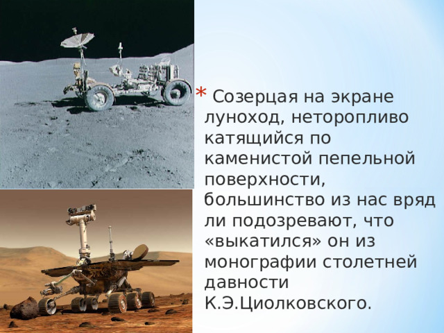  Созерцая на экране луноход, неторопливо катящийся по каменистой пепельной поверхности, большинство из нас вряд ли подозревают, что «выкатился» он из монографии столетней давности К.Э.Циолковского.  