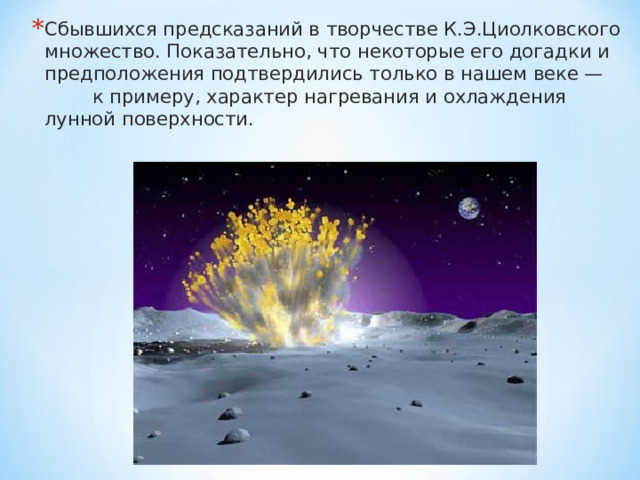 Сбывшихся предсказаний в творчестве К.Э.Циолковского множество. Показательно, что некоторые его догадки и предположения подтвердились только в нашем веке — к примеру, характер нагревания и охлаждения лунной поверхности.  