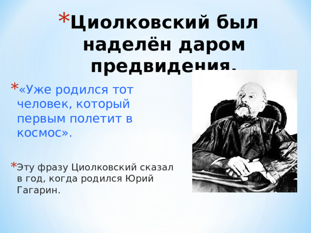 Циолковский был наделён даром предвидения. «Уже родился тот человек, который первым полетит в космос».  Эту фразу Циолковский сказал в год, когда родился Юрий Гагарин. 