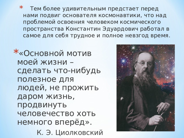  Тем более удивительным предстает перед нами подвиг основателя космонавтики, что над проблемой освоения человеком космического пространства Константин Эдуардович работал в самое для себя трудное и полное невзгод время. «Основной мотив моей жизни – сделать что-нибудь полезное для людей, не прожить даром жизнь, продвинуть человечество хоть немного вперёд».  К. Э. Циолковский 