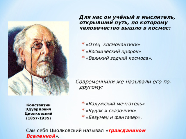  Для нас он учёный и мыслител ь , открывший путь, по которому человечество вышло в космос:  «Отец космонавтики» «Космический пророк» «Великий зодчий космоса». «Отец космонавтики» «Космический пророк» «Великий зодчий космоса».    Современники же называли его по-другому:  «Калужский мечтатель» «Чудак и сказочник» «Безумец и фантазер». «Калужский мечтатель» «Чудак и сказочник» «Безумец и фантазер». Константин Эдуардович Циолковский (1857-1935) Сам себя Циолковский называл « гражданином Вселенной » . 