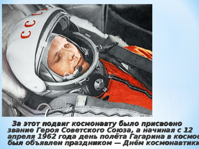  За этот подвиг космонавту было присвоено звание Героя Советского Союза, а начиная с 12 апреля 1962 года день полёта Гагарина в космос был объявлен праздником — Днём космонавтики . 