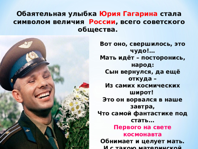 Обаятельная улыбка Юрия Гагарина стала символом величия   России , всего советского общества.   Вот оно, свершилось, это чудо!…  Мать идёт – посторонись, народ:  Сын вернулся, да ещё откуда –  Из самих космических широт! Это он ворвался в наше завтра,  Что самой фантастике под стать…  Первого на свете космонавта  Обнимает и целует мать. И с такою материнской силой,  Радость всенародную деля,  Обнимает сына  вся Россия ,  Рукоплещет сыну вся Земля ! 