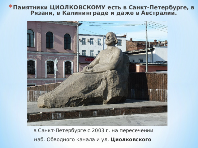 Памятники ЦИОЛКОВСКОМУ есть в Санкт-Петербурге, в Рязани, в Калининграде и даже в Австралии.  в Санкт-Петербурге с 2003 г. на пересечении наб. Обводного канала и ул.  Циолковского   
