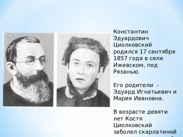 Константин Эдуардович Циолковский родился 17 сентября 1857 года в селе Ижевском, под Рязанью. Его родители - Эдуард Игнатьевич и Мария Ивановна. В возрасте девяти лет Костя Циолковский заболел скарлатиной и после осложнений оглох. 