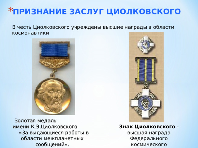 ПРИЗНАНИЕ ЗАСЛУГ ЦИОЛКОВСКОГО В честь Циолковского учреждены высшие награды в области космонавтики Золотая медаль имени К.Э.Циолковского «За выдающиеся работы в области межпланетных сообщений». Знак Циолковского - высшая награда Федерального космического агентства 