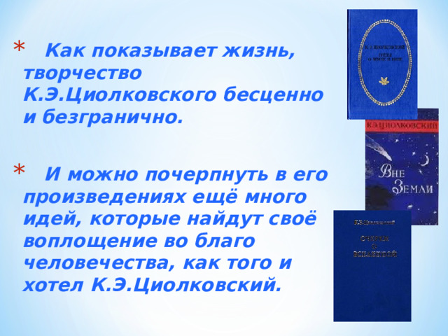  Как показывает жизнь, творчество К.Э.Циолковского бесценно и безгранично.   И можно почерпнуть в его произведениях ещё много идей, которые найдут своё воплощение во благо человечества, как того и хотел К.Э.Циолковский. 