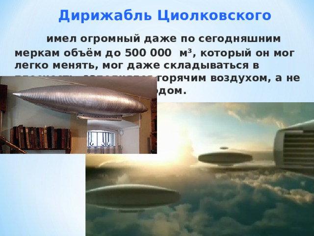  Дирижабль Циолковского  имел огромный даже по сегодняшним меркам объём до 500 000 м³, который он мог легко менять, мог даже складываться в плоскость, заполнялся горячим воздухом, а не взрывоопасным водородом. 