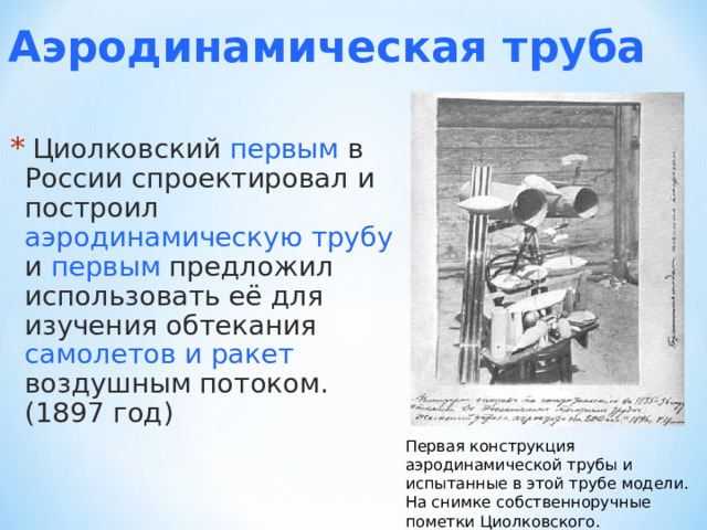 Аэродинамическая труба  Циолковский  первым  в России спроектировал и построил  аэродинамическую трубу  и  первым  предложил использовать её для изучения обтекания  самолетов и ракет  воздушным потоком. (1897 год) Первая конструкция аэродинамической трубы и испытанные в этой трубе модели. На снимке собственноручные пометки Циолковского. 