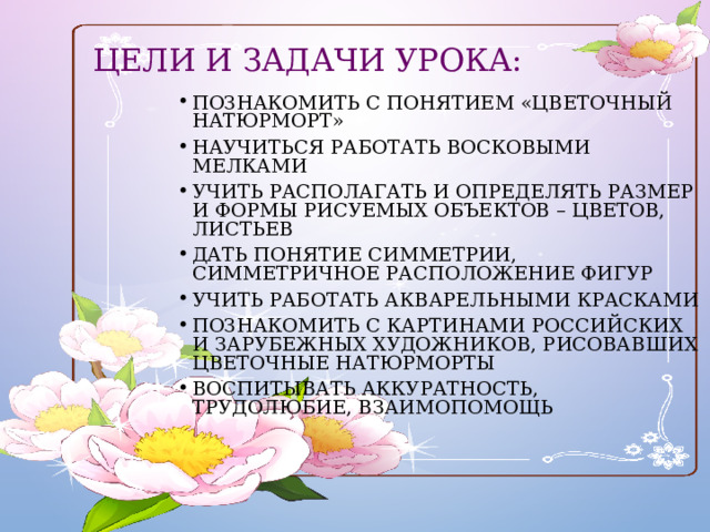 Цели и задачи урока: Познакомить с понятием «цветочный натюрморт» Научиться работать восковыми мелками Учить располагать и определять размер и формы рисуемых объектов – цветов, листьев Дать понятие симметрии, симметричное расположение фигур Учить работать акварельными красками Познакомить с картинами российских и зарубежных художников, рисовавших цветочные натюрморты Воспитывать аккуратность, трудолюбие, взаимопомощь 