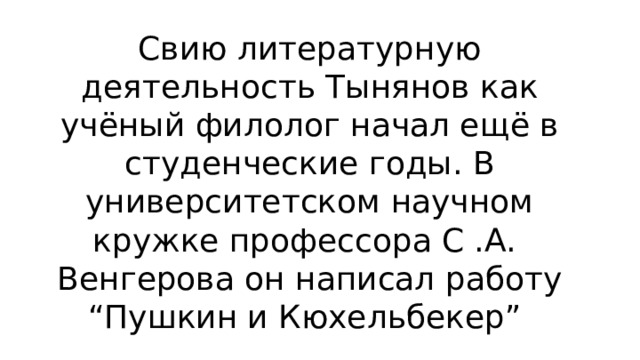 Свию литературную деятельность Тынянов как учёный филолог начал ещё в студенческие годы. В университетском научном кружке профессора С .А. Венгерова он написал работу “Пушкин и Кюхельбекер” 