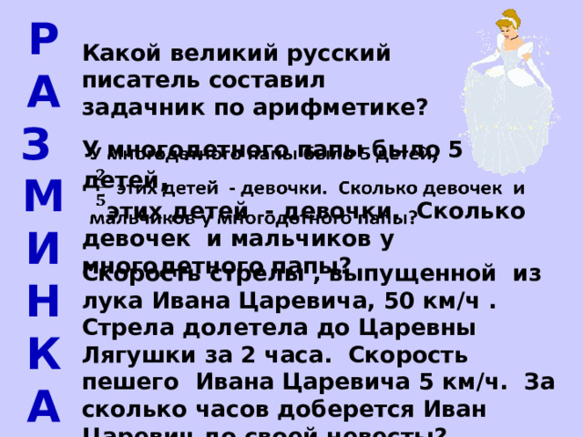 Р а з м и н к а Какой великий русский писатель составил задачник по арифметике? У многодетного папы было 5 детей ,     этих детей - девочки. Сколько девочек и мальчиков у многодетного папы? Скорость стрелы , выпущенной из лука Ивана Царевича, 50 км/ч . Стрела долетела до Царевны Лягушки за 2 часа. Скорость пешего Ивана Царевича 5 км/ч. За сколько часов доберется Иван Царевич до своей невесты? 