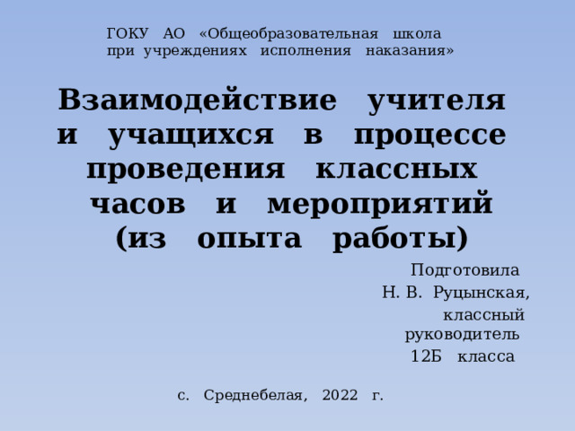 ГОКУ АО «Общеобразовательная школа при учреждениях исполнения наказания» Взаимодействие учителя и учащихся в процессе проведения классных часов и мероприятий  (из опыта работы) Подготовила Н. В. Руцынская, классный руководитель 12Б класса с. Среднебелая, 2022 г. 