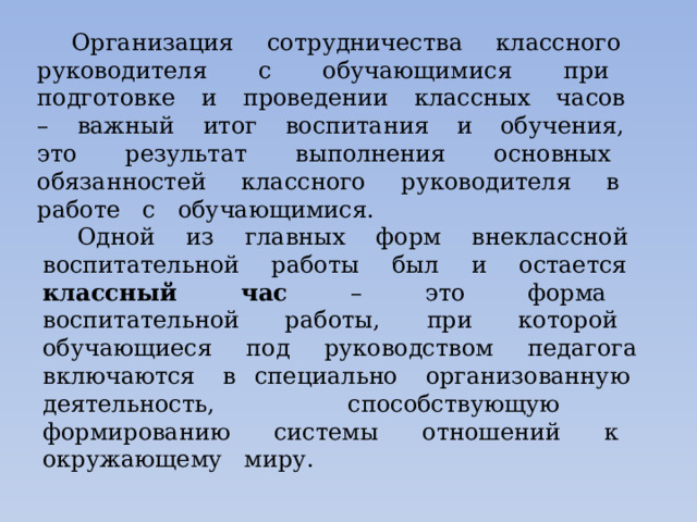 Организация сотрудничества классного руководителя с обучающимися при подготовке и проведении классных часов – важный итог воспитания и обучения, это результат выполнения основных обязанностей классного руководителя в работе с обучающимися. Одной из главных форм внеклассной воспитательной работы был и остается классный час – это форма воспитательной работы, при которой обучающиеся под руководством педагога включаются в специально организованную деятельность, способствующую формированию системы отношений к окружающему миру. 