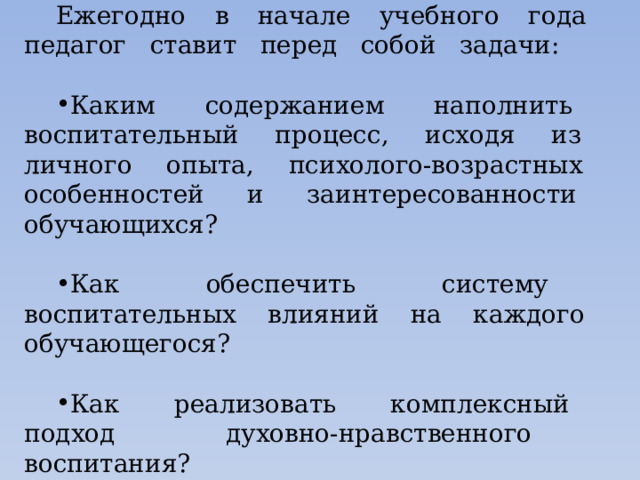 Ежегодно в начале учебного года педагог ставит перед собой задачи: Каким содержанием наполнить воспитательный процесс, исходя из личного опыта, психолого-возрастных особенностей и заинтересованности обучающихся? Как обеспечить систему воспитательных влияний на каждого обучающегося? Как реализовать комплексный подход духовно-нравственного воспитания? 