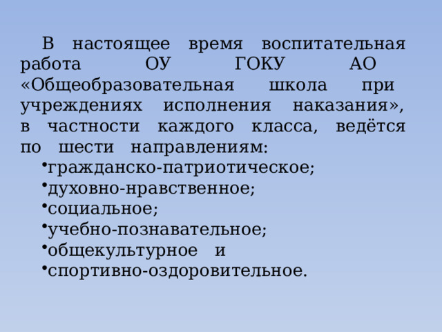 В настоящее время воспитательная работа ОУ ГОКУ АО «Общеобразовательная школа при учреждениях исполнения наказания», в частности каждого класса, ведётся по шести направлениям: гражданско-патриотическое; духовно-нравственное; социальное; учебно-познавательное; общекультурное и спортивно-оздоровительное. 