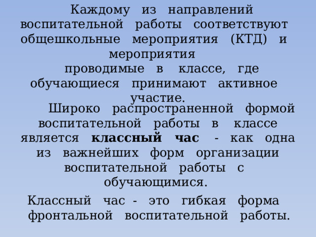 Каждому из направлений воспитательной работы соответствуют общешкольные мероприятия (КТД) и мероприятия проводимые в классе, где обучающиеся принимают активное участие.  Широко распространенной формой воспитательной работы в классе является классный час - как одна из важнейших форм организации воспитательной работы с обучающимися. Классный час - это гибкая форма фронтальной воспитательной работы. 