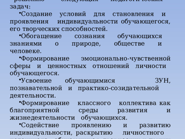 Проведение классных часов способствует решению следующих педагогических задач: Создание условий для становления и проявления индивидуальности обучающегося, его творческих способностей. Обогащение сознания обучающихся знаниями о природе, обществе и человеке. Формирование эмоционально-чувственной сферы и ценностных отношений личности обучающегося. Усвоение обучающимися ЗУН, познавательной и практико-созидательной деятельности. Формирование классного коллектива как благоприятной среды развития и жизнедеятельности обучающихся. Содействие проявлению и развитию индивидуальности, раскрытию личностного потенциала обучающихся, творческих и других способностей. 