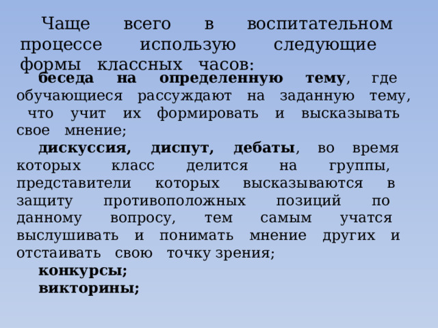 Чаще всего в воспитательном процессе использую следующие формы классных часов: беседа на определенную тему , где обучающиеся рассуждают на заданную тему, что учит их формировать и высказывать свое мнение; дискуссия, диспут, дебаты , во время которых класс делится на группы, представители которых высказываются в защиту противоположных позиций по данному вопросу, тем самым учатся выслушивать и понимать мнение других и отстаивать свою точку зрения; конкурсы; викторины; 
