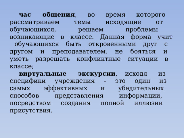 час общения , во время которого рассматриваем темы исходящие от обучающихся, решаем проблемы возникающие в классе. Данная форма учит обучающихся быть откровенными друг с другом и преподавателем, не бояться и уметь разрешать конфликтные ситуации в классе; виртуальные экскурсии ,  исходя из специфики учреждения - это один из самых эффективных и убедительных способов представления информации, посредством создания полной иллюзии присутствия. 