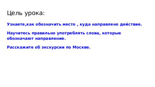 Цель урока: Узнаете,как обозначить место , куда направлено действие. Научитесь правильно употреблять слова, которые обозначают направление. Расскажите об экскурсии по Москве. 