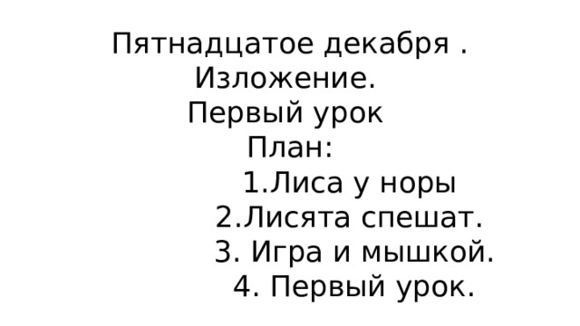 Пятнадцатое декабря .  Изложение.  Первый урок  План:  1.Лиса у норы  2.Лисята спешат.  3. Игра и мышкой.  4. Первый урок. 