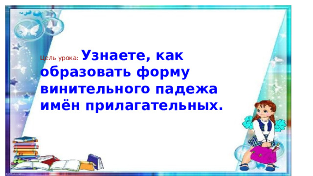Цель урока: Узнаете, как образовать форму винительного падежа имён прилагательных.   
