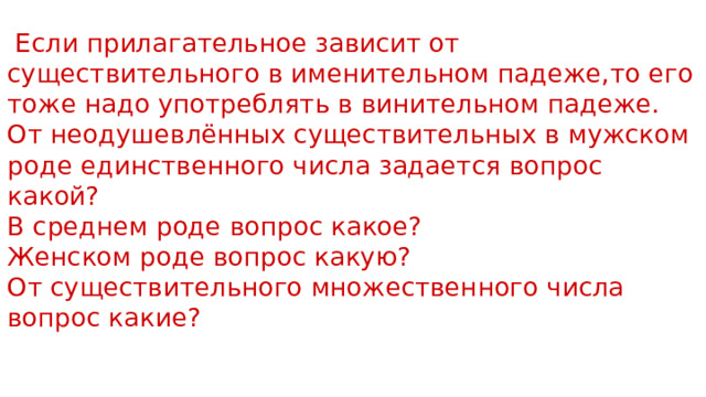  Если прилагательное зависит от существительного в именительном падеже,то его тоже надо употреблять в винительном падеже. От неодушевлённых существительных в мужском роде единственного числа задается вопрос какой? В среднем роде вопрос какое? Женском роде вопрос какую? От существительного множественного числа вопрос какие? 