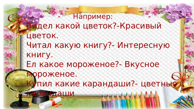  Например: Видел какой цветок?-Красивый цветок. Читал какую книгу?- Интересную книгу. Ел какое мороженое?- Вкусное мороженое. Купил какие карандаши?- цветные карандаши 