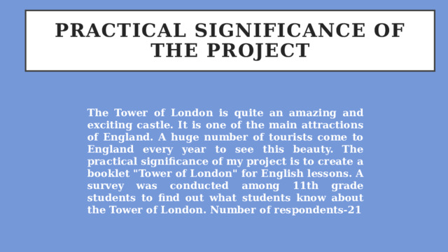 Practical significance of the project The Tower of London is quite an amazing and exciting castle. It is one of the main attractions of England. A huge number of tourists come to England every year to see this beauty. The practical significance of my project is to create a booklet 