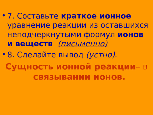 7. Составьте краткое ионное уравнение реакции из оставшихся неподчеркнутыми формул ионов и веществ   (письменно) 8. Сделайте вывод (устно) . Сущность  ионной реакции – в связывании ионов. 