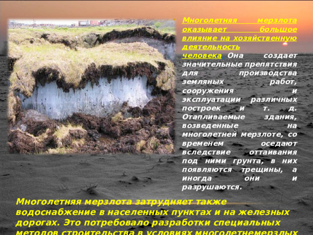 Многолетняя мерзлота оказывает большое влияние на хозяйственную деятельность человека .   Она создает значительные препятствия для производства земляных работ, сооружения и эксплуатации различных построек и т. д. Отапливаемые здания, возведенные на многолетней мерзлоте, со временем оседают вследствие оттаивания под ними грунта, в них появляются трещины, а иногда они и разрушаются.     Многолетняя мерзлота затрудняет также водоснабжение в населенных пунктах и на железных дорогах. Это потребовало разработки специальных методов строительства в условиях многолетнемерзлых горных пород. 